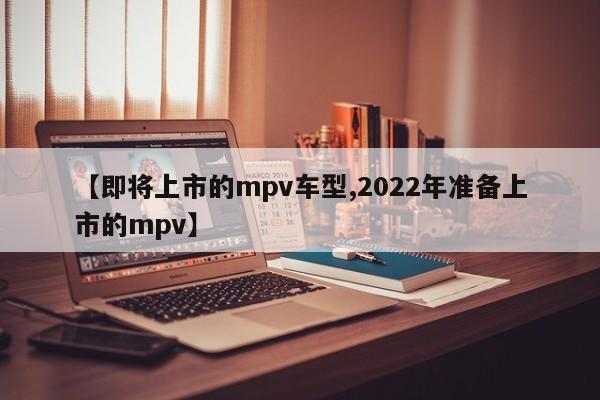 【即将上市的mpv车型,2022年准备上市的mpv】