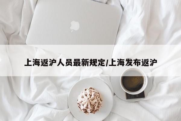 上海返沪人员最新规定/上海发布返沪