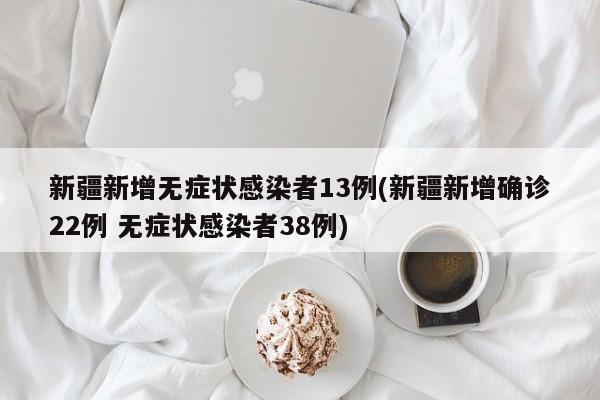 新疆新增无症状感染者13例(新疆新增确诊22例 无症状感染者38例)