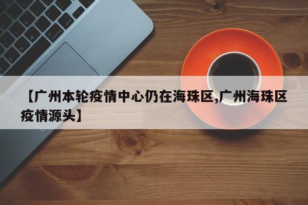 【广州本轮疫情中心仍在海珠区,广州海珠区疫情源头】
