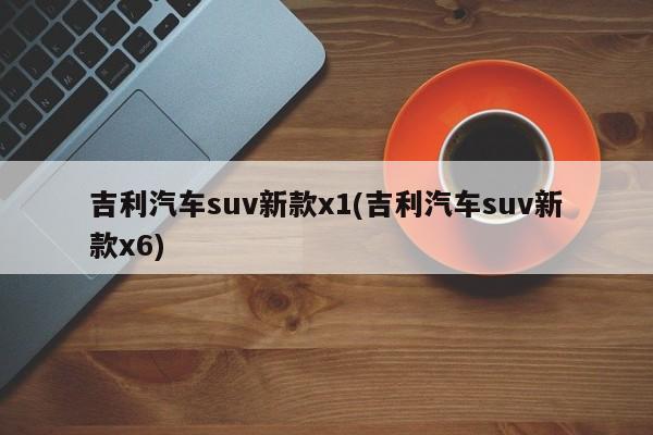 吉利汽车suv新款x1(吉利汽车suv新款x6)