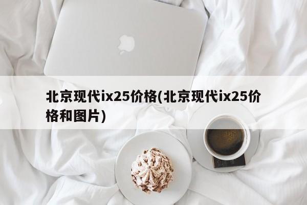 北京现代ix25价格(北京现代ix25价格和图片)