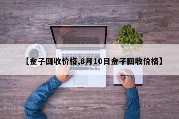 【金子回收价格,8月10日金子回收价格】