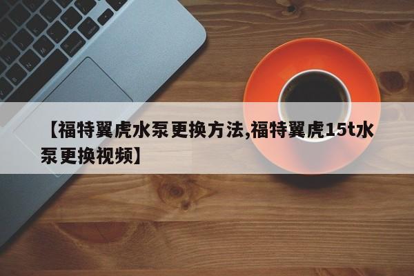 【福特翼虎水泵更换方法,福特翼虎15t水泵更换视频】