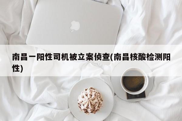 南昌一阳性司机被立案侦查(南昌核酸检测阳性)