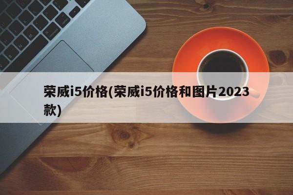 荣威i5价格(荣威i5价格和图片2023款)