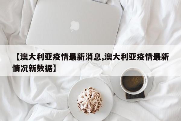 【澳大利亚疫情最新消息,澳大利亚疫情最新情况新数据】