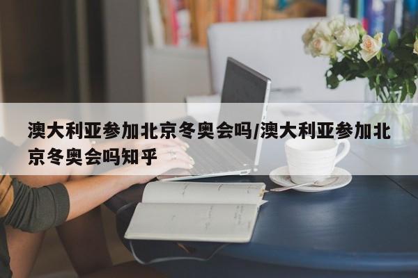 澳大利亚参加北京冬奥会吗/澳大利亚参加北京冬奥会吗知乎
