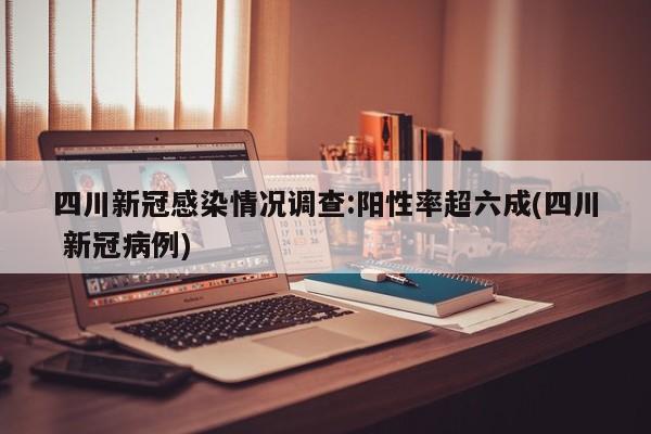 四川新冠感染情况调查:阳性率超六成(四川 新冠病例)