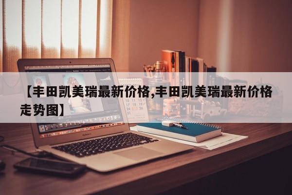 【丰田凯美瑞最新价格,丰田凯美瑞最新价格走势图】
