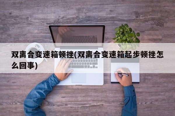 双离合变速箱顿挫(双离合变速箱起步顿挫怎么回事)