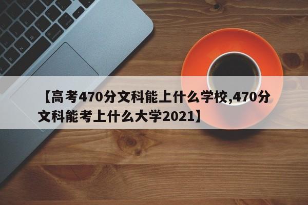 【高考470分文科能上什么学校,470分文科能考上什么大学2021】