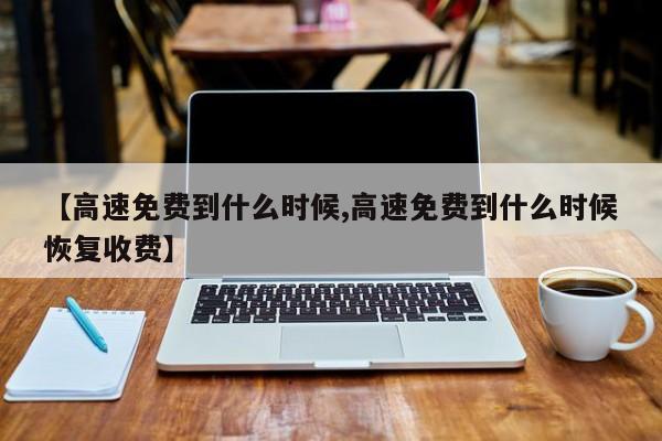 【高速免费到什么时候,高速免费到什么时候恢复收费】