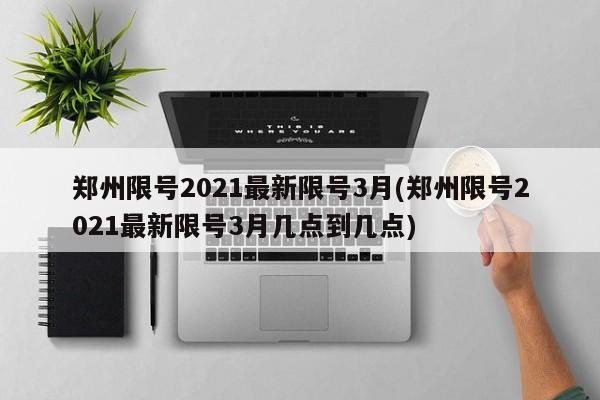 郑州限号2021最新限号3月(郑州限号2021最新限号3月几点到几点)
