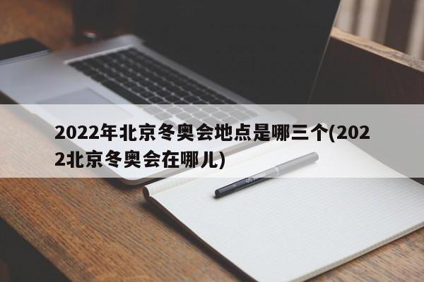 2022年北京冬奥会地点是哪三个(2022北京冬奥会在哪儿)