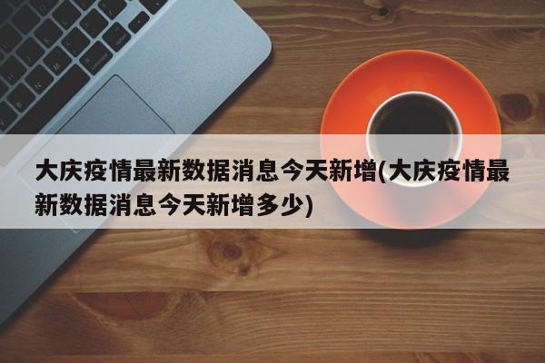 大庆疫情最新数据消息今天新增(大庆疫情最新数据消息今天新增多少)