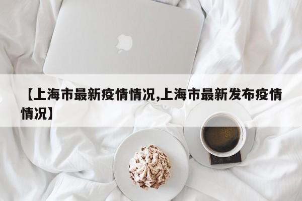 【上海市最新疫情情况,上海市最新发布疫情情况】