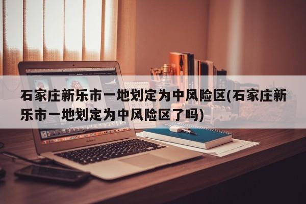石家庄新乐市一地划定为中风险区(石家庄新乐市一地划定为中风险区了吗)
