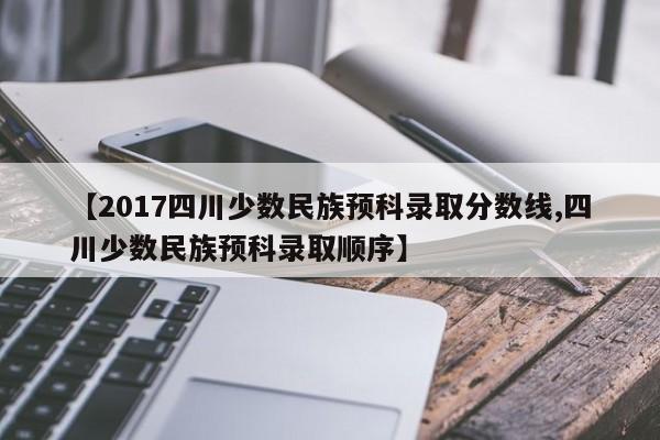 【2017四川少数民族预科录取分数线,四川少数民族预科录取顺序】