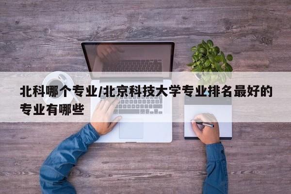 北科哪个专业/北京科技大学专业排名最好的专业有哪些