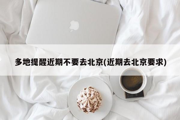 多地提醒近期不要去北京(近期去北京要求)