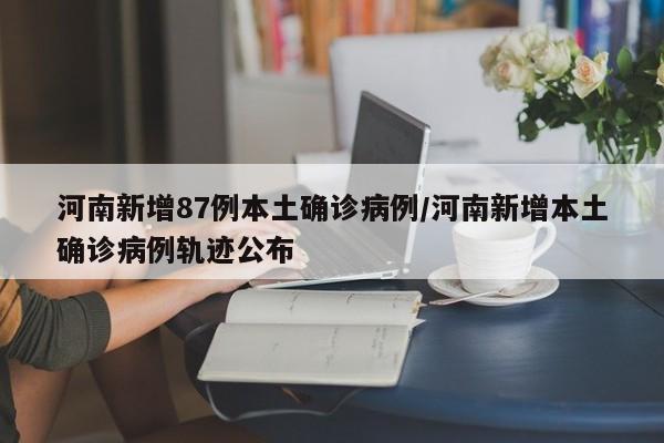 河南新增87例本土确诊病例/河南新增本土确诊病例轨迹公布