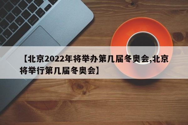 【北京2022年将举办第几届冬奥会,北京将举行第几届冬奥会】