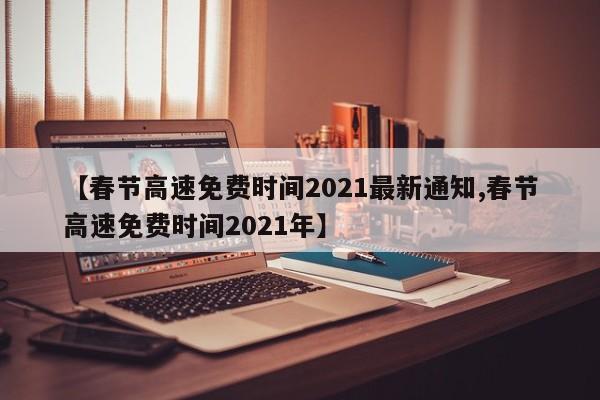 【春节高速免费时间2021最新通知,春节高速免费时间2021年】