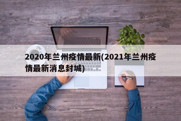 2020年兰州疫情最新(2021年兰州疫情最新消息封城)