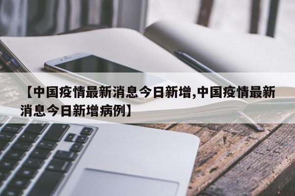 【中国疫情最新消息今日新增,中国疫情最新消息今日新增病例】