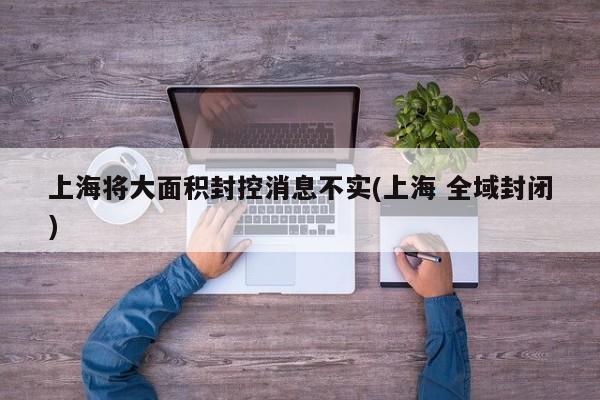上海将大面积封控消息不实(上海 全域封闭)