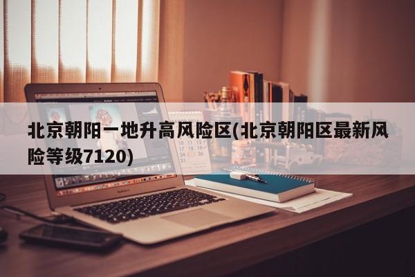北京朝阳一地升高风险区(北京朝阳区最新风险等级7120)