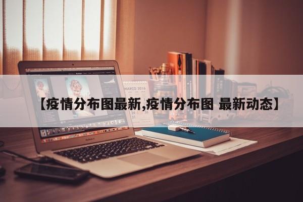 【疫情分布图最新,疫情分布图 最新动态】