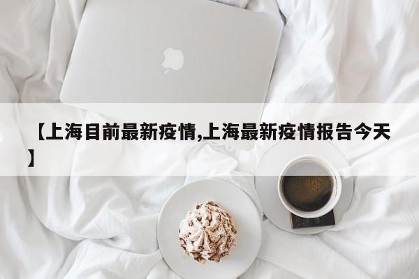 【上海目前最新疫情,上海最新疫情报告今天】