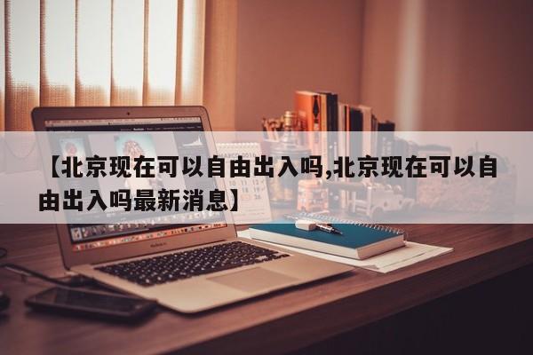 【北京现在可以自由出入吗,北京现在可以自由出入吗最新消息】