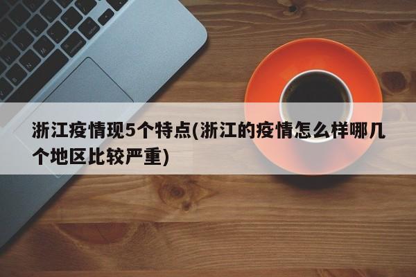 浙江疫情现5个特点(浙江的疫情怎么样哪几个地区比较严重)