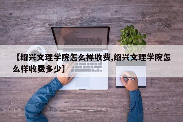 【绍兴文理学院怎么样收费,绍兴文理学院怎么样收费多少】