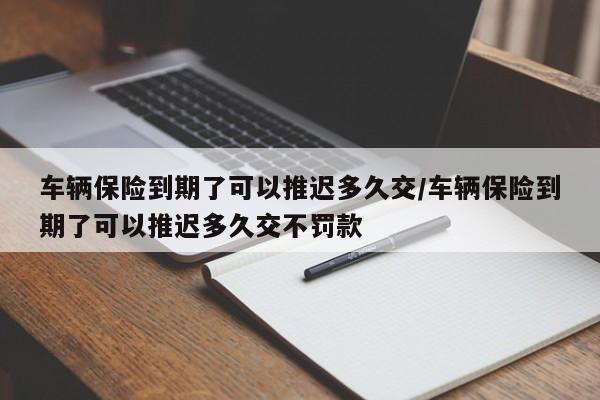 车辆保险到期了可以推迟多久交/车辆保险到期了可以推迟多久交不罚款