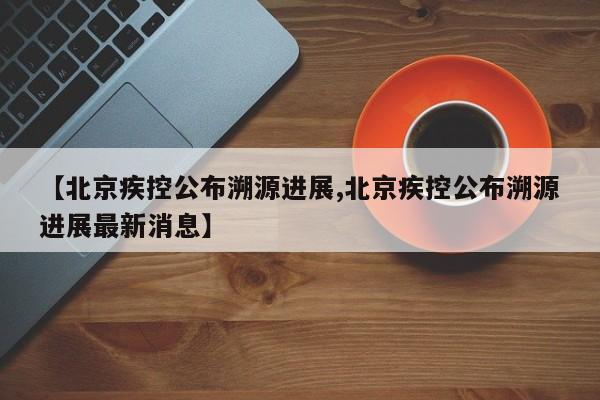 【北京疾控公布溯源进展,北京疾控公布溯源进展最新消息】