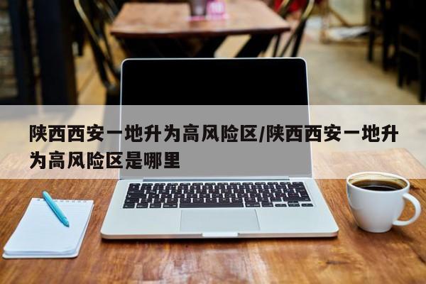 陕西西安一地升为高风险区/陕西西安一地升为高风险区是哪里