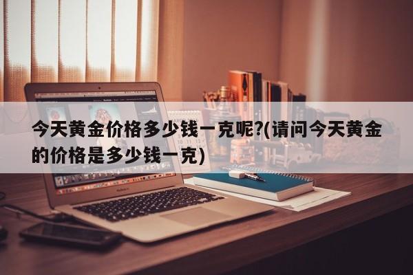 今天黄金价格多少钱一克呢?(请问今天黄金的价格是多少钱一克)