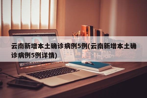 云南新增本土确诊病例5例(云南新增本土确诊病例5例详情)
