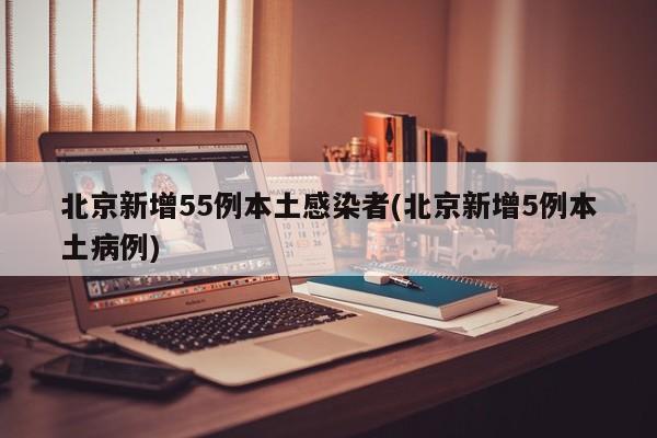 北京新增55例本土感染者(北京新增5例本土病例)