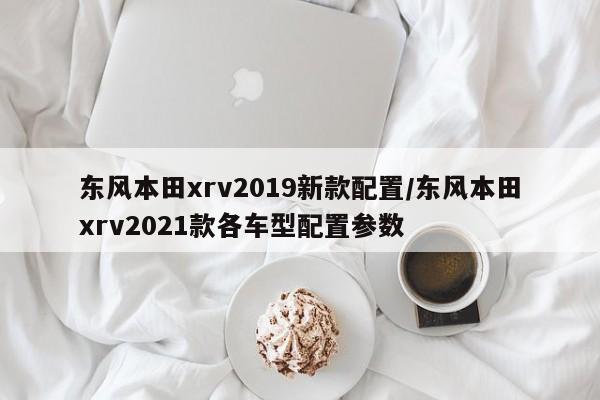 东风本田xrv2019新款配置/东风本田xrv2021款各车型配置参数
