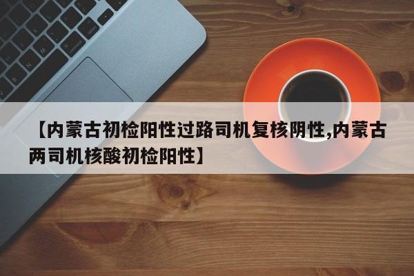 【内蒙古初检阳性过路司机复核阴性,内蒙古两司机核酸初检阳性】
