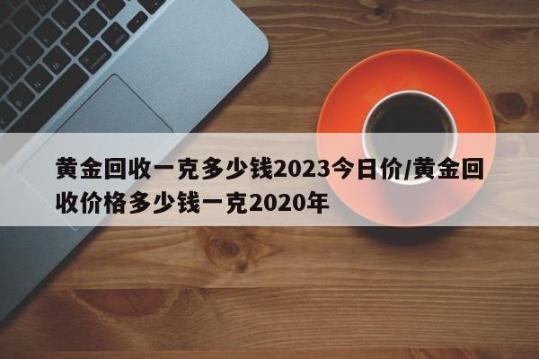 黄金回收一克多少钱2023今日价/黄金回收价格多少钱一克2020年