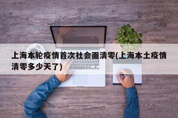 上海本轮疫情首次社会面清零(上海本土疫情清零多少天了)