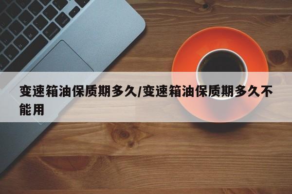 变速箱油保质期多久/变速箱油保质期多久不能用