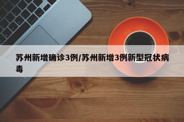 苏州新增确诊3例/苏州新增3例新型冠状病毒