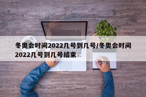 冬奥会时间2022几号到几号/冬奥会时间2022几号到几号结束